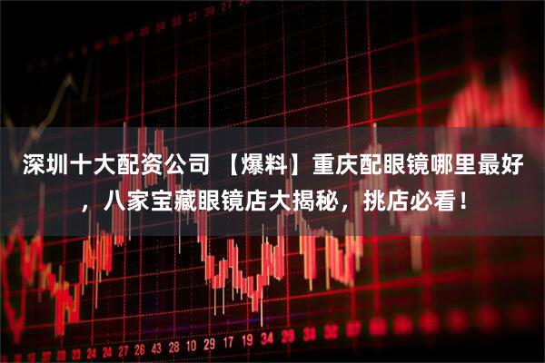 深圳十大配资公司 【爆料】重庆配眼镜哪里最好，八家宝藏眼镜店大揭秘，挑店必看！