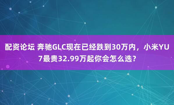 配资论坛 奔驰GLC现在已经跌到30万内，小米YU7最贵32.99万起你会怎么选？