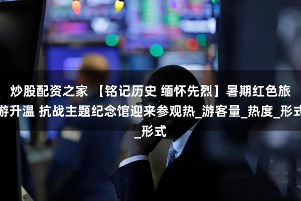 炒股配资之家 【铭记历史 缅怀先烈】暑期红色旅游升温 抗战主题纪念馆迎来参观热_游客量_热度_形式