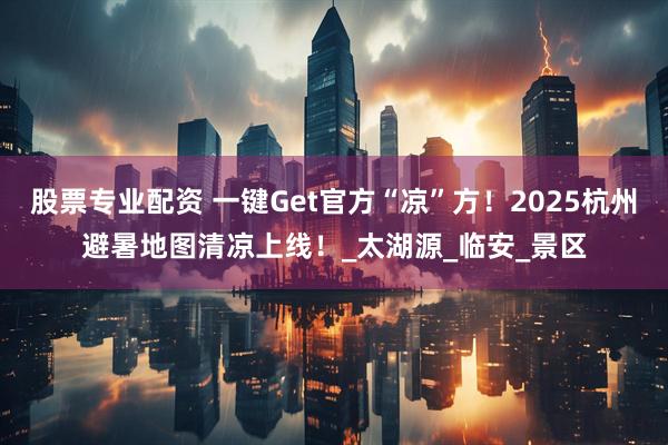 股票专业配资 一键Get官方“凉”方！2025杭州避暑地图清凉上线！_太湖源_临安_景区