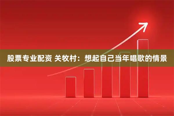 股票专业配资 关牧村：想起自己当年唱歌的情景