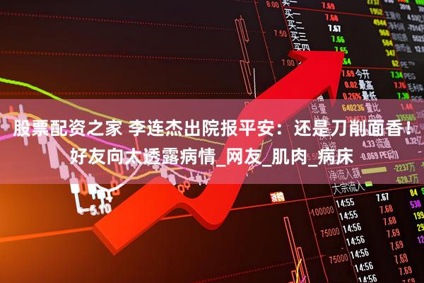 股票配资之家 李连杰出院报平安：还是刀削面香！好友向太透露病情_网友_肌肉_病床