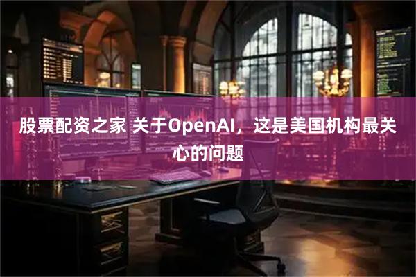 股票配资之家 关于OpenAI，这是美国机构最关心的问题