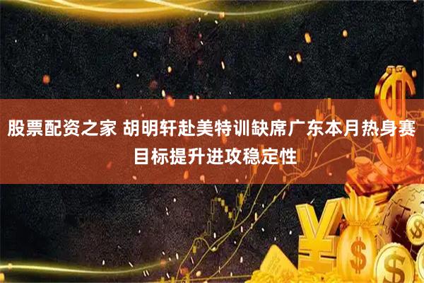 股票配资之家 胡明轩赴美特训缺席广东本月热身赛 目标提升进攻稳定性