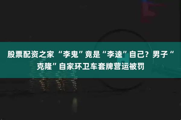 股票配资之家 “李鬼”竟是“李逵”自己？男子“克隆”自家环卫车套牌营运被罚
