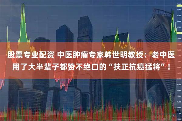 股票专业配资 中医肿瘤专家韩世明教授：老中医用了大半辈子都赞不绝口的“扶正抗癌猛将”！