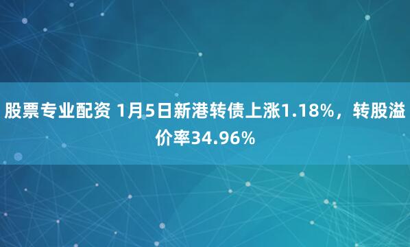 股票专业配资 1月5日新港转债上涨1.18%，转股溢价率34.96%